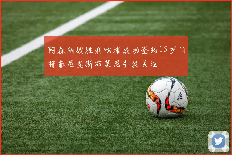 阿森纳战胜利物浦成功签约15岁门将菲尼克斯布莱尼引发关注