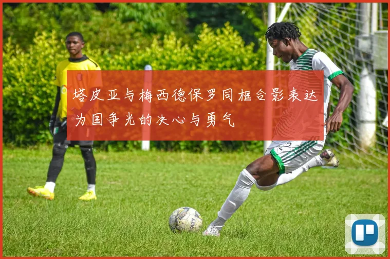 塔皮亚与梅西德保罗同框合影表达为国争光的决心与勇气