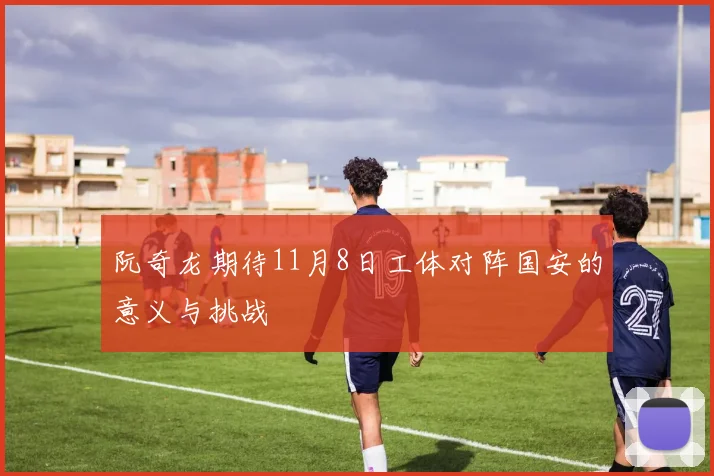 阮奇龙期待11月8日工体对阵国安的意义与挑战