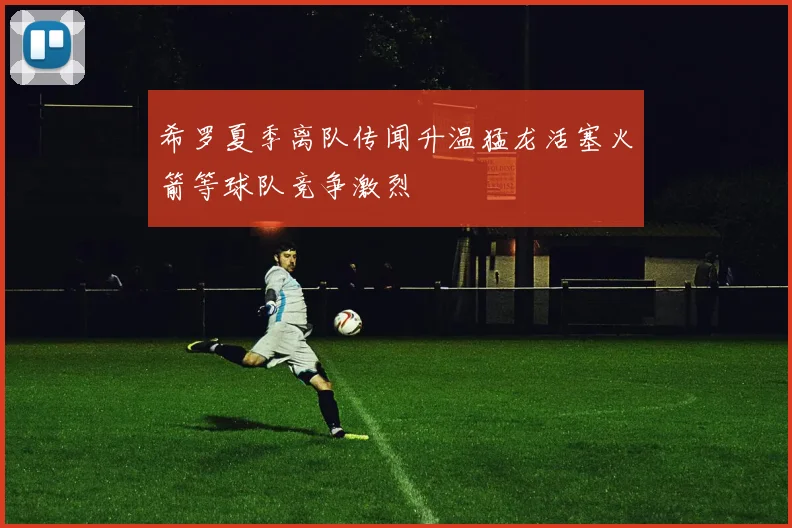 希罗夏季离队传闻升温猛龙活塞火箭等球队竞争激烈