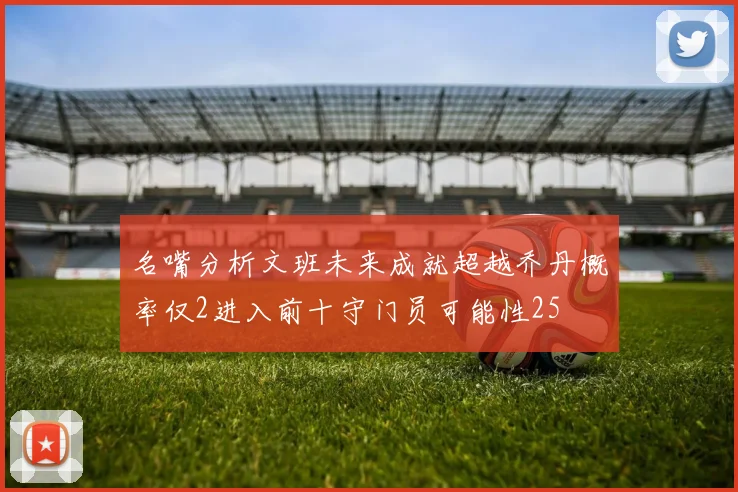 名嘴分析文班未来成就超越乔丹概率仅2进入前十守门员可能性25