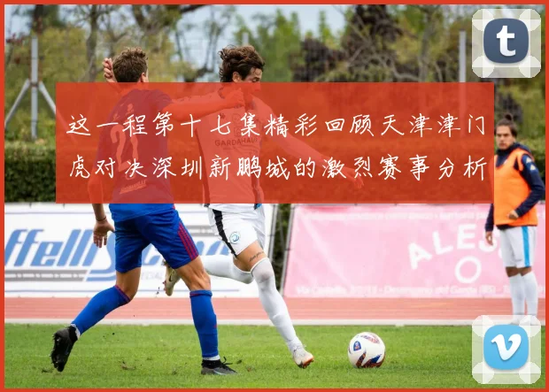 这一程第十七集精彩回顾天津津门虎对决深圳新鹏城的激烈赛事分析与亮点解读