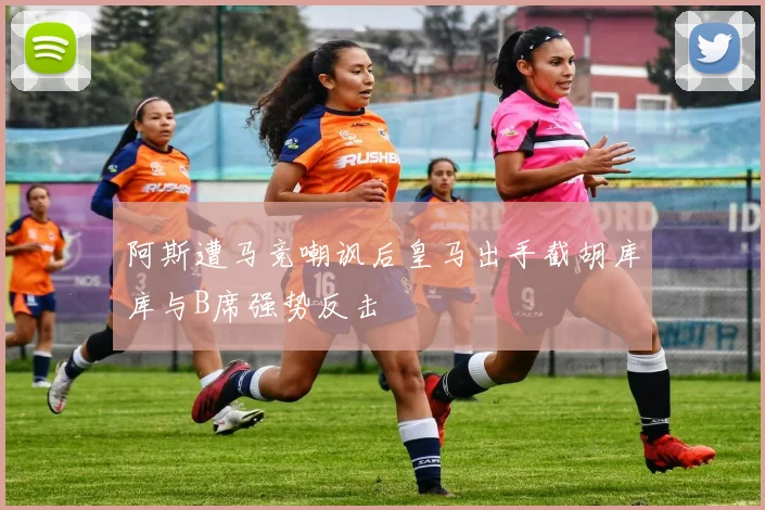 阿斯遭马竞嘲讽后皇马出手截胡库库与B席强势反击