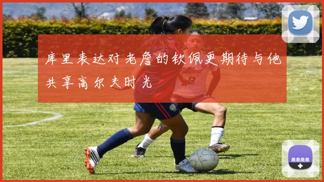 库里表达对老詹的钦佩更期待与他共享高尔夫时光