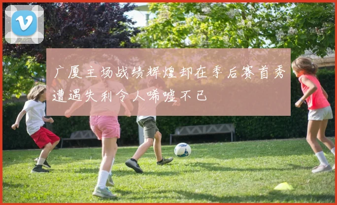 广厦主场战绩辉煌却在季后赛首秀遭遇失利令人唏嘘不已