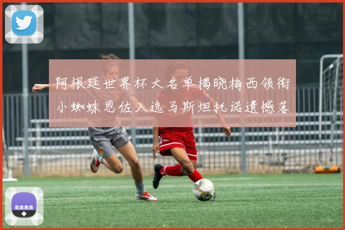 阿根廷世界杯大名单揭晓梅西领衔小蜘蛛恩佐入选马斯坦托诺遗憾落选