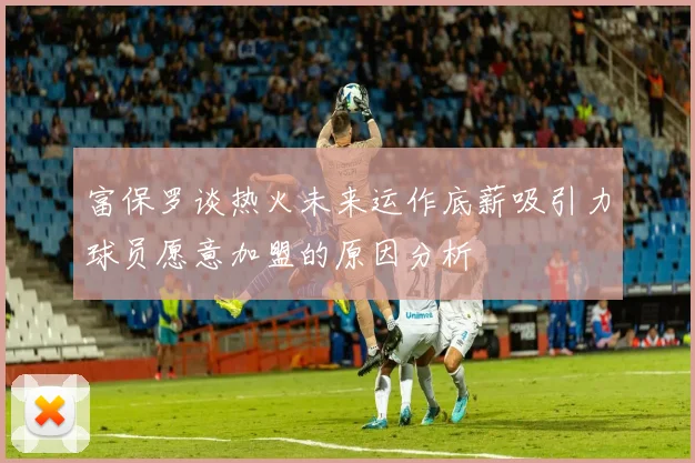 富保罗谈热火未来运作底薪吸引力球员愿意加盟的原因分析