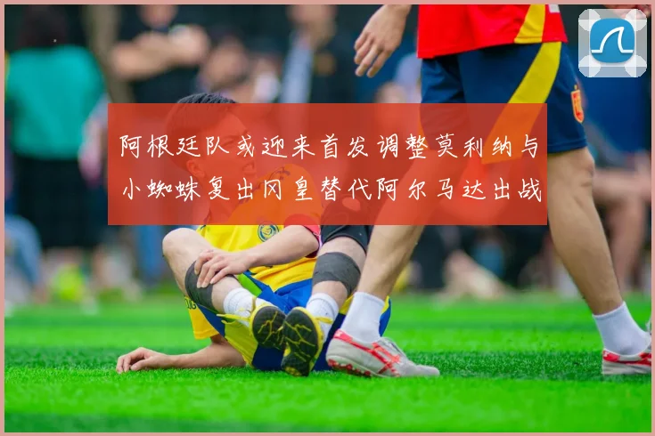阿根廷队或迎来首发调整莫利纳与小蜘蛛复出冈皇替代阿尔马达出战