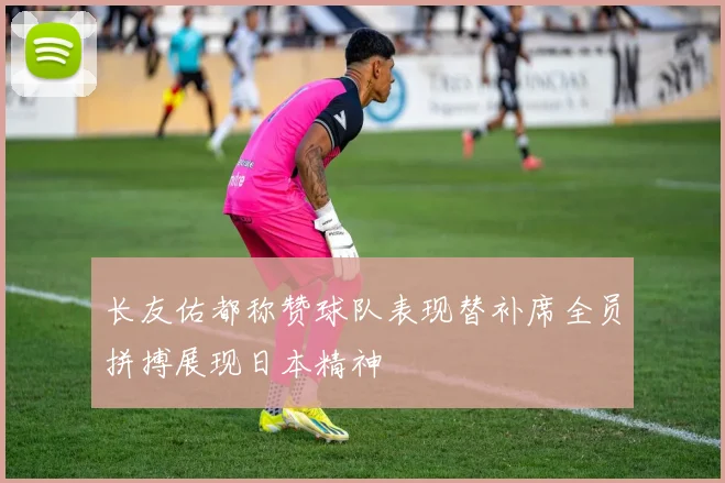 长友佑都称赞球队表现替补席全员拼搏展现日本精神
