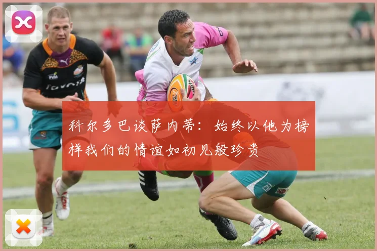 科尔多巴谈萨内蒂：始终以他为榜样我们的情谊如初见般珍贵
