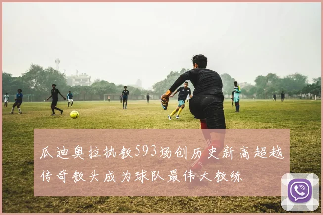 瓜迪奥拉执教593场创历史新高超越传奇教头成为球队最伟大教练