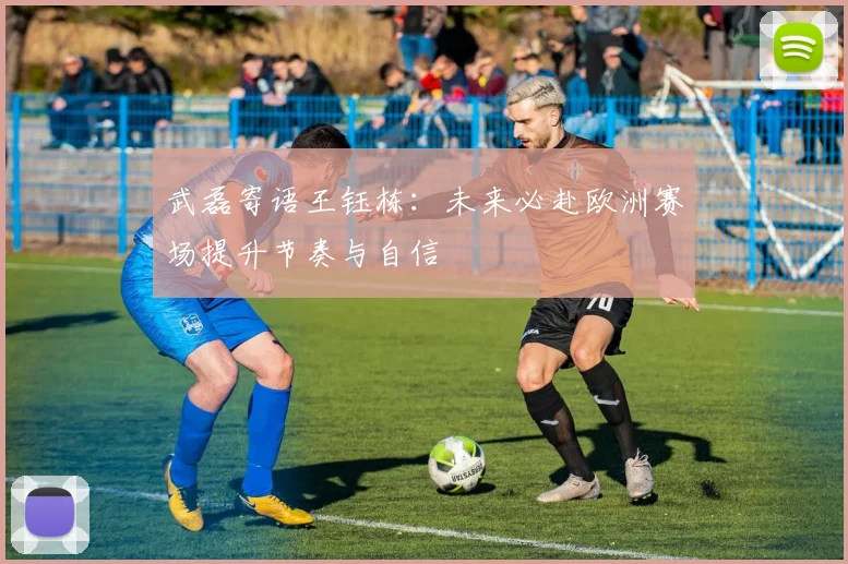 武磊寄语王钰栋：未来必赴欧洲赛场提升节奏与自信