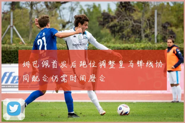 姆巴佩首发后跑位调整皇马锋线协同配合仍需时间磨合